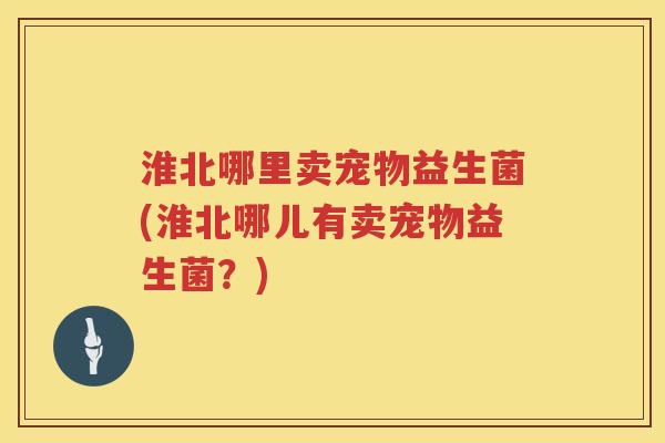 淮北哪里卖宠物益生菌(淮北哪儿有卖宠物益生菌？)
