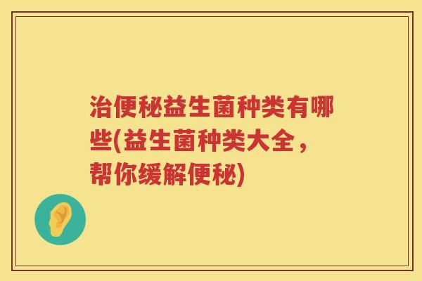 治便秘益生菌种类有哪些(益生菌种类大全，帮你缓解便秘)