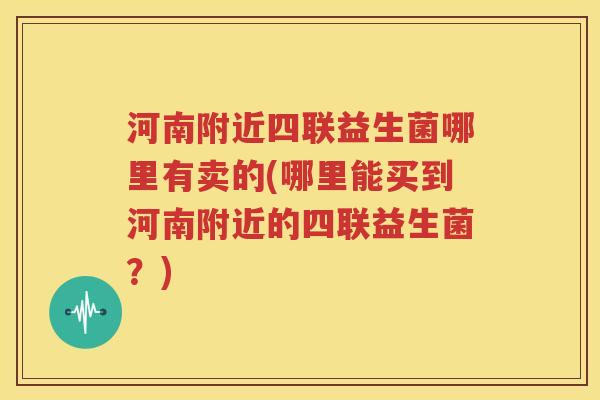 河南附近四联益生菌哪里有卖的(哪里能买到河南附近的四联益生菌？)