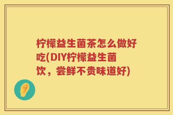 柠檬益生菌茶怎么做好吃(DIY柠檬益生菌饮，尝鲜不贵味道好)
