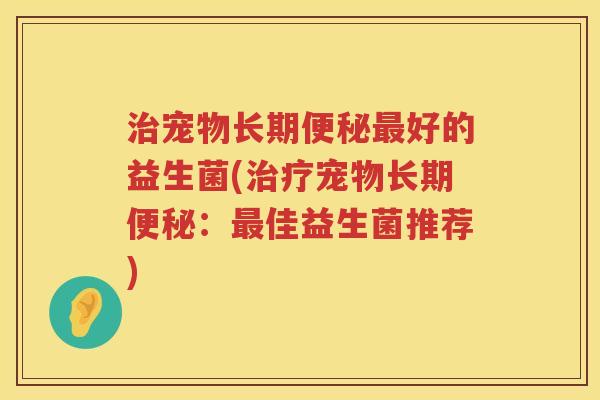 治宠物长期便秘最好的益生菌(治疗宠物长期便秘：最佳益生菌推荐)