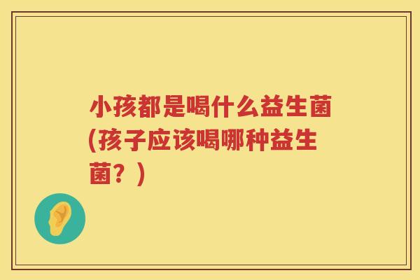 小孩都是喝什么益生菌(孩子应该喝哪种益生菌？)