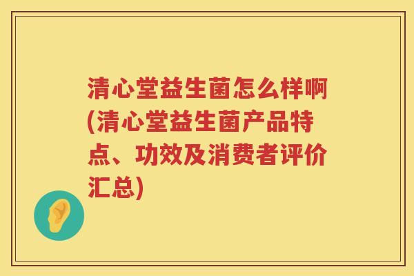 清心堂益生菌怎么样啊(清心堂益生菌产品特点、功效及消费者评价汇总)