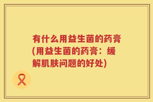 有什么用益生菌的药膏(用益生菌的药膏：缓解肌肤问题的好处)