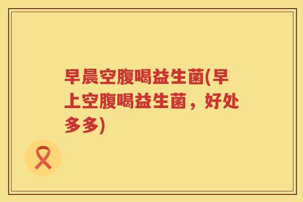早晨空腹喝益生菌(早上空腹喝益生菌，好处多多)