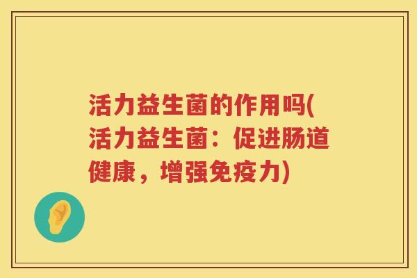 活力益生菌的作用吗(活力益生菌：促进肠道健康，增强免疫力)