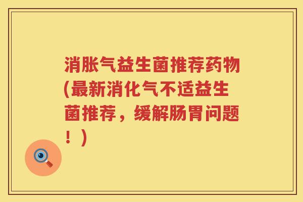 消胀气益生菌推荐药物(最新消化气不适益生菌推荐，缓解肠胃问题！)