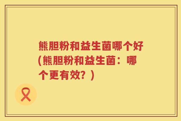 熊胆粉和益生菌哪个好(熊胆粉和益生菌：哪个更有效？)