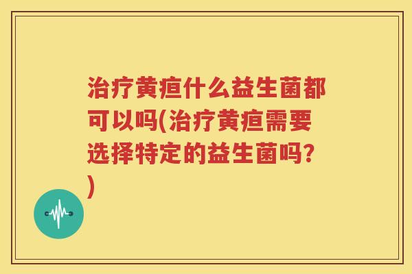 治疗黄疸什么益生菌都可以吗(治疗黄疸需要选择特定的益生菌吗？)