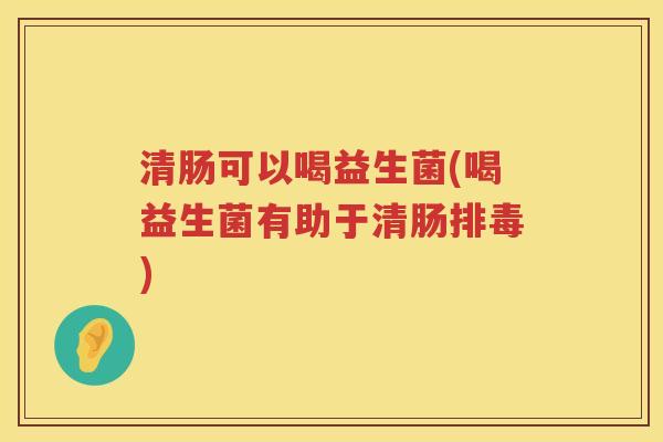清肠可以喝益生菌(喝益生菌有助于清肠排毒)