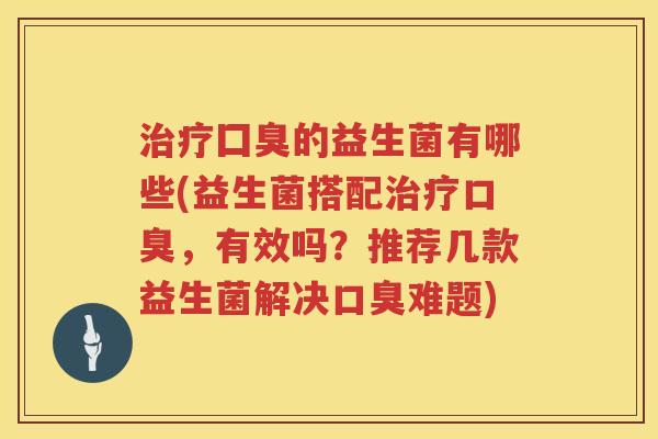 治疗囗臭的益生菌有哪些(益生菌搭配治疗口臭，有效吗？推荐几款益生菌解决口臭难题)