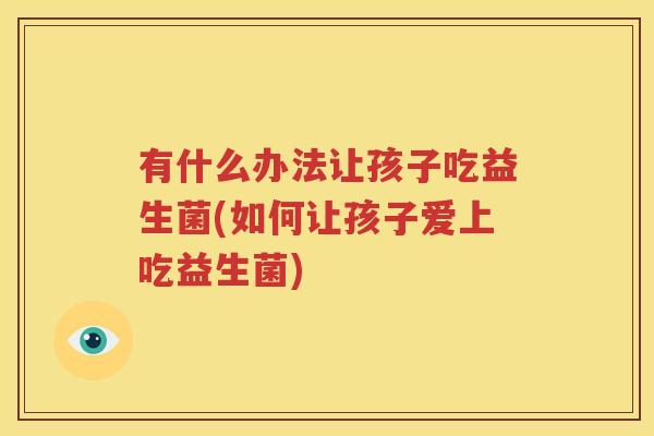 有什么办法让孩子吃益生菌(如何让孩子爱上吃益生菌)