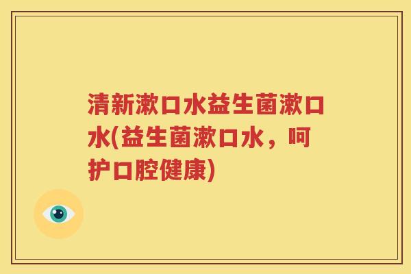 清新漱口水益生菌漱口水(益生菌漱口水，呵护口腔健康)