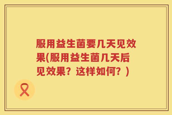 服用益生菌要几天见效果(服用益生菌几天后见效果？这样如何？)