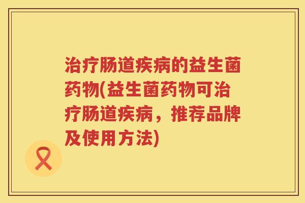治疗肠道疾病的益生菌药物(益生菌药物可治疗肠道疾病，推荐品牌及使用方法)