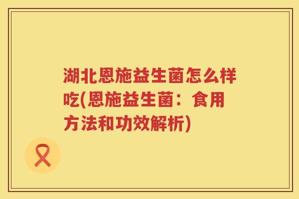 湖北恩施益生菌怎么样吃(恩施益生菌：食用方法和功效解析)