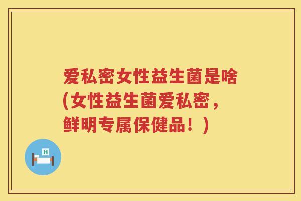 爱私密女性益生菌是啥(女性益生菌爱私密，鲜明专属保健品！)