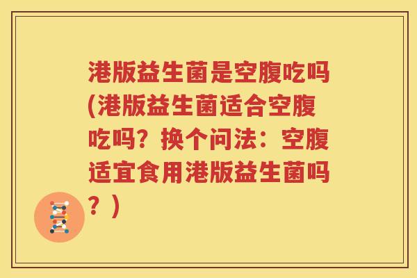 港版益生菌是空腹吃吗(港版益生菌适合空腹吃吗？换个问法：空腹适宜食用港版益生菌吗？)