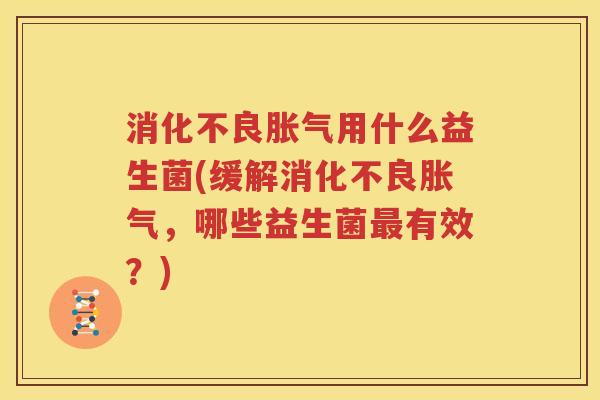 消化不良胀气用什么益生菌(缓解消化不良胀气，哪些益生菌最有效？)