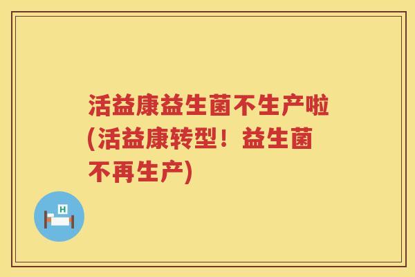 活益康益生菌不生产啦(活益康转型！益生菌不再生产)