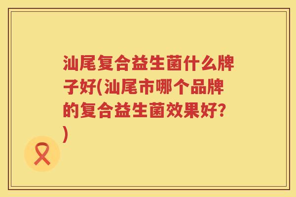 汕尾复合益生菌什么牌子好(汕尾市哪个品牌的复合益生菌效果好？)