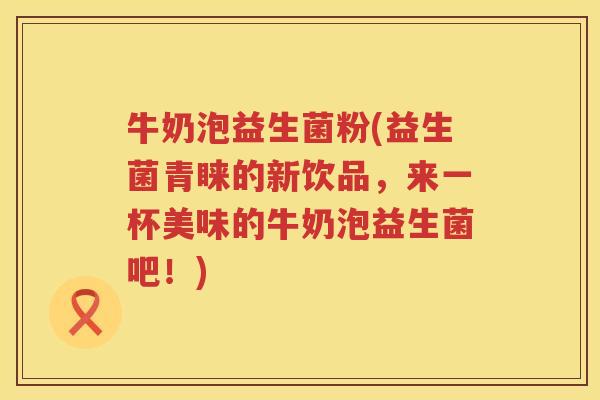 牛奶泡益生菌粉(益生菌青睐的新饮品，来一杯美味的牛奶泡益生菌吧！)