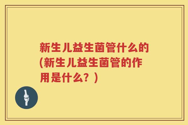 新生儿益生菌管什么的(新生儿益生菌管的作用是什么？)