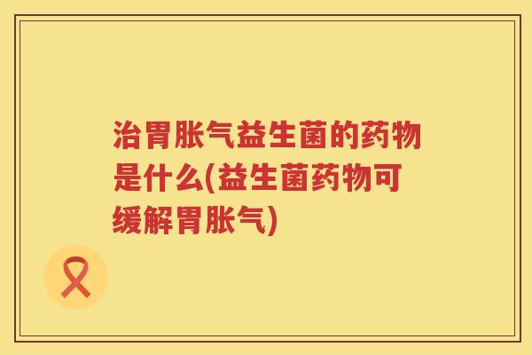 治胃胀气益生菌的药物是什么(益生菌药物可缓解胃胀气)