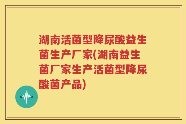 湖南活菌型降尿酸益生菌生产厂家(湖南益生菌厂家生产活菌型降尿酸菌产品)