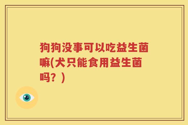 狗狗没事可以吃益生菌嘛(犬只能食用益生菌吗？)