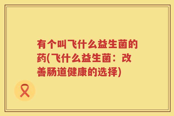 有个叫飞什么益生菌的药(飞什么益生菌：改善肠道健康的选择)