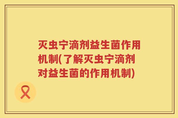 灭虫宁滴剂益生菌作用机制(了解灭虫宁滴剂对益生菌的作用机制)