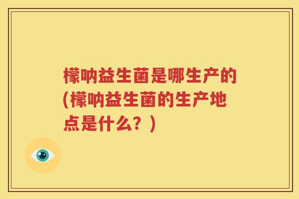 檬呐益生菌是哪生产的(檬呐益生菌的生产地点是什么？)