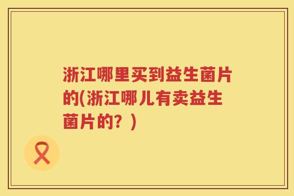 浙江哪里买到益生菌片的(浙江哪儿有卖益生菌片的？)