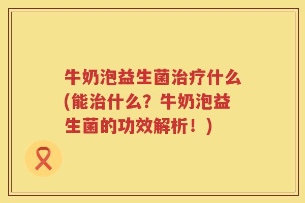 牛奶泡益生菌治疗什么(能治什么？牛奶泡益生菌的功效解析！)