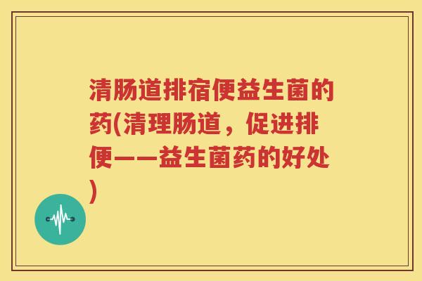 清肠道排宿便益生菌的药(清理肠道，促进排便——益生菌药的好处)
