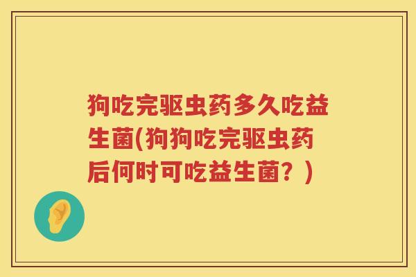 狗吃完驱虫药多久吃益生菌(狗狗吃完驱虫药后何时可吃益生菌？)