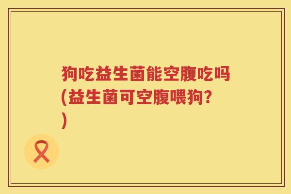 狗吃益生菌能空腹吃吗(益生菌可空腹喂狗？)
