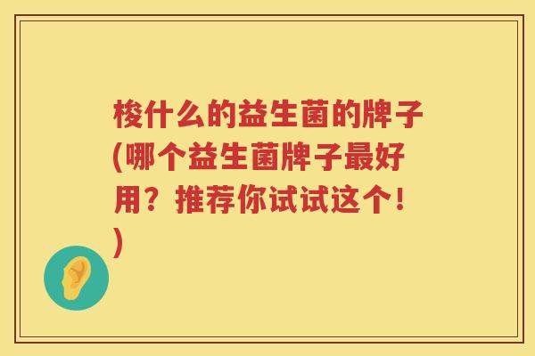 梭什么的益生菌的牌子(哪个益生菌牌子最好用？推荐你试试这个！)