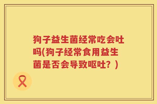 狗子益生菌经常吃会吐吗(狗子经常食用益生菌是否会导致呕吐？)