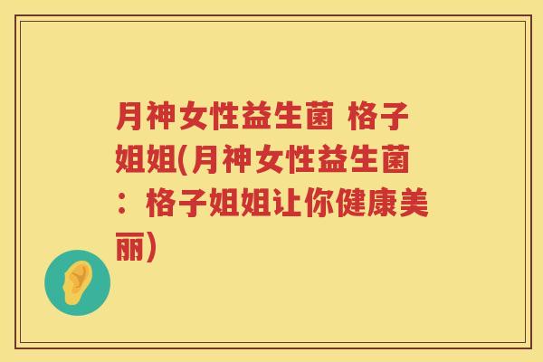 月神女性益生菌 格子姐姐(月神女性益生菌：格子姐姐让你健康美丽)