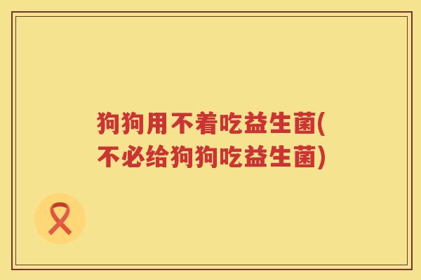 狗狗用不着吃益生菌(不必给狗狗吃益生菌)