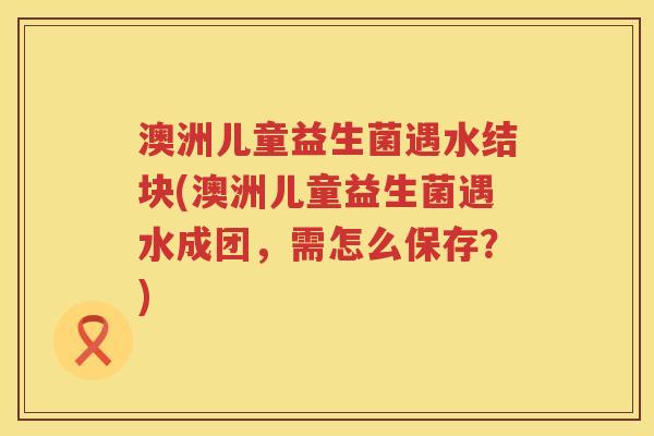 澳洲儿童益生菌遇水结块(澳洲儿童益生菌遇水成团，需怎么保存？)