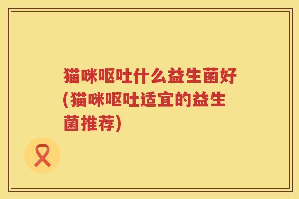 猫咪呕吐什么益生菌好(猫咪呕吐适宜的益生菌推荐)