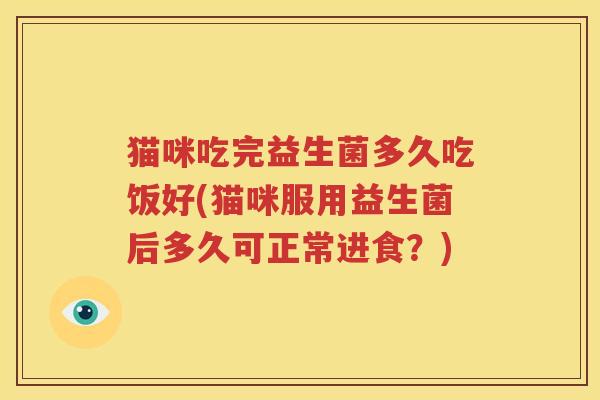 猫咪吃完益生菌多久吃饭好(猫咪服用益生菌后多久可正常进食？)