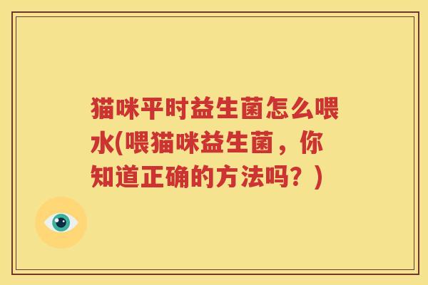 猫咪平时益生菌怎么喂水(喂猫咪益生菌，你知道正确的方法吗？)