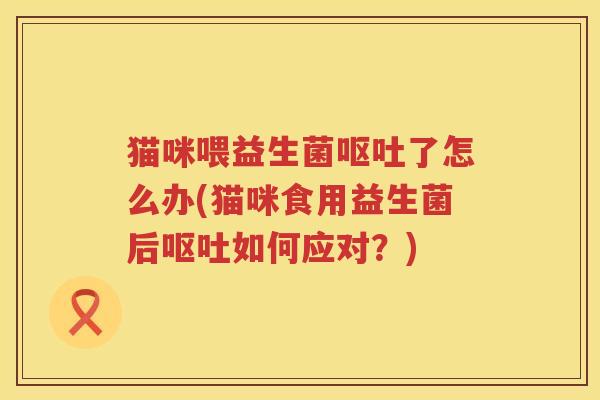 猫咪喂益生菌呕吐了怎么办(猫咪食用益生菌后呕吐如何应对？)