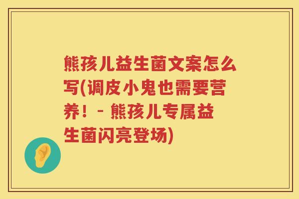 熊孩儿益生菌文案怎么写(调皮小鬼也需要营养！- 熊孩儿专属益生菌闪亮登场)
