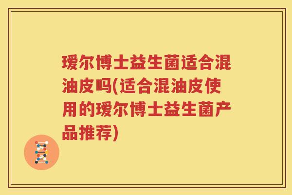 瑷尔博士益生菌适合混油皮吗(适合混油皮使用的瑷尔博士益生菌产品推荐)