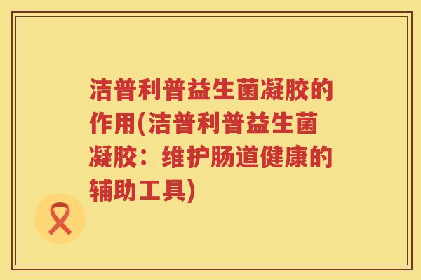 洁普利普益生菌凝胶的作用(洁普利普益生菌凝胶：维护肠道健康的辅助工具)